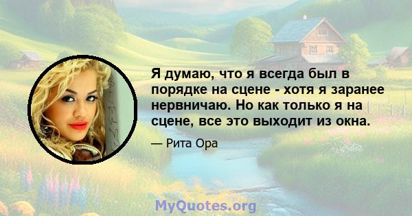 Я думаю, что я всегда был в порядке на сцене - хотя я заранее нервничаю. Но как только я на сцене, все это выходит из окна.