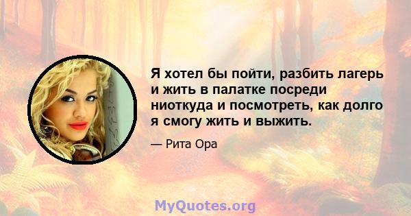 Я хотел бы пойти, разбить лагерь и жить в палатке посреди ниоткуда и посмотреть, как долго я смогу жить и выжить.