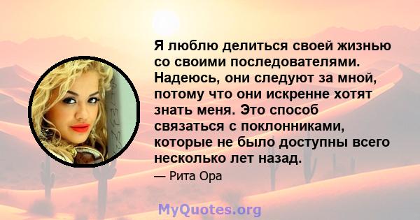 Я люблю делиться своей жизнью со своими последователями. Надеюсь, они следуют за мной, потому что они искренне хотят знать меня. Это способ связаться с поклонниками, которые не было доступны всего несколько лет назад.