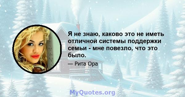 Я не знаю, каково это не иметь отличной системы поддержки семьи - мне повезло, что это было.