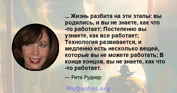 ... Жизнь разбита на эти этапы: вы родились, и вы не знаете, как что -то работает; Постепенно вы узнаете, как все работает; Технология развивается, и медленно есть несколько вещей, которые вы не можете работать; В конце 