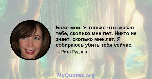 Боже мой. Я только что сказал тебе, сколько мне лет. Никто не знает, сколько мне лет. Я собираюсь убить тебя сейчас.