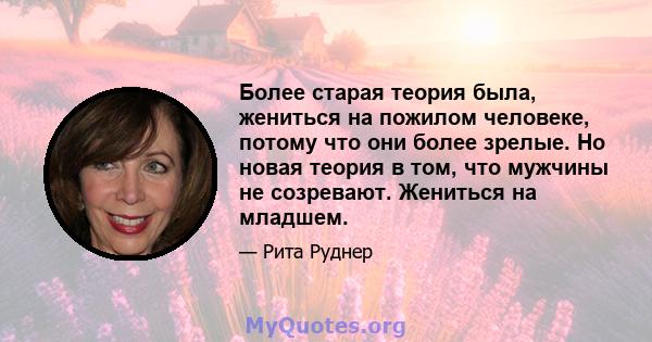 Более старая теория была, жениться на пожилом человеке, потому что они более зрелые. Но новая теория в том, что мужчины не созревают. Жениться на младшем.