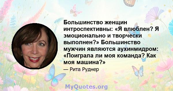 Большинство женщин интроспективны: «Я влюблен? Я эмоционально и творчески выполнен?» Большинство мужчин являются аухинмидром: «Поиграла ли моя команда? Как моя машина?»