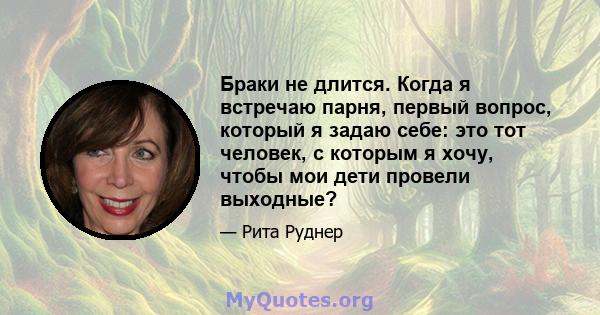 Браки не длится. Когда я встречаю парня, первый вопрос, который я задаю себе: это тот человек, с которым я хочу, чтобы мои дети провели выходные?