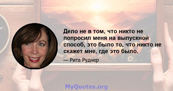 Дело не в том, что никто не попросил меня на выпускной способ, это было то, что никто не скажет мне, где это было.