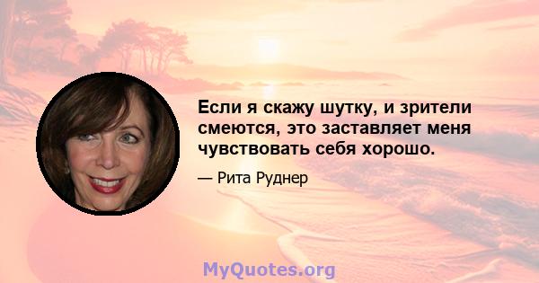 Если я скажу шутку, и зрители смеются, это заставляет меня чувствовать себя хорошо.