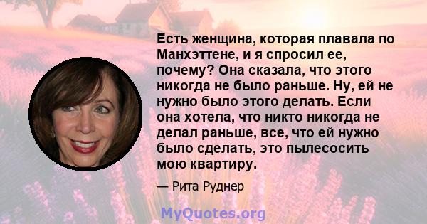 Есть женщина, которая плавала по Манхэттене, и я спросил ее, почему? Она сказала, что этого никогда не было раньше. Ну, ей не нужно было этого делать. Если она хотела, что никто никогда не делал раньше, все, что ей