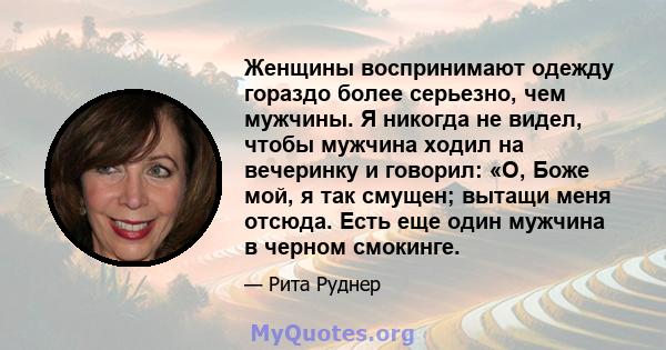 Женщины воспринимают одежду гораздо более серьезно, чем мужчины. Я никогда не видел, чтобы мужчина ходил на вечеринку и говорил: «О, Боже мой, я так смущен; вытащи меня отсюда. Есть еще один мужчина в черном смокинге.