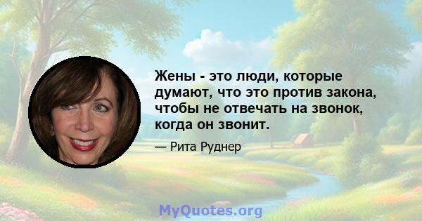 Жены - это люди, которые думают, что это против закона, чтобы не отвечать на звонок, когда он звонит.