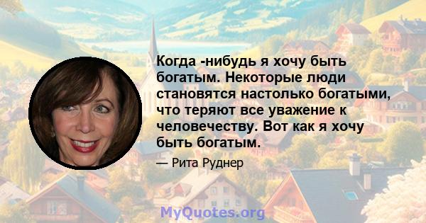 Когда -нибудь я хочу быть богатым. Некоторые люди становятся настолько богатыми, что теряют все уважение к человечеству. Вот как я хочу быть богатым.