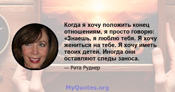 Когда я хочу положить конец отношениям, я просто говорю: «Знаешь, я люблю тебя. Я хочу жениться на тебе. Я хочу иметь твоих детей. Иногда они оставляют следы заноса.