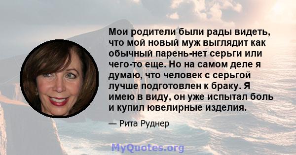 Мои родители были рады видеть, что мой новый муж выглядит как обычный парень-нет серьги или чего-то еще. Но на самом деле я думаю, что человек с серьгой лучше подготовлен к браку. Я имею в виду, он уже испытал боль и