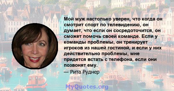 Мой муж настолько уверен, что когда он смотрит спорт по телевидению, он думает, что если он сосредоточится, он сможет помочь своей команде. Если у команды проблемы, он тренирует игроков из нашей гостиной, и если у них