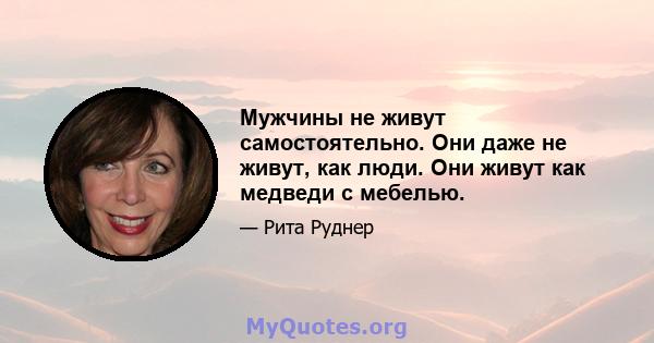 Мужчины не живут самостоятельно. Они даже не живут, как люди. Они живут как медведи с мебелью.