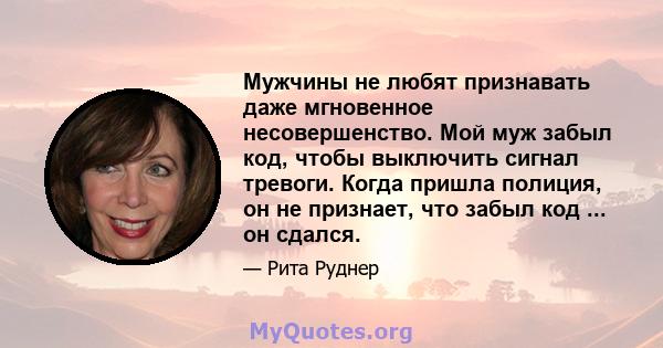 Мужчины не любят признавать даже мгновенное несовершенство. Мой муж забыл код, чтобы выключить сигнал тревоги. Когда пришла полиция, он не признает, что забыл код ... он сдался.