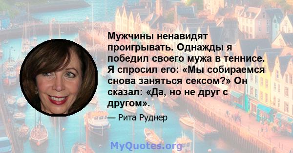 Мужчины ненавидят проигрывать. Однажды я победил своего мужа в теннисе. Я спросил его: «Мы собираемся снова заняться сексом?» Он сказал: «Да, но не друг с другом».