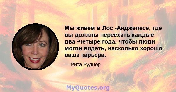 Мы живем в Лос -Анджелесе, где вы должны переехать каждые два -четыре года, чтобы люди могли видеть, насколько хорошо ваша карьера.