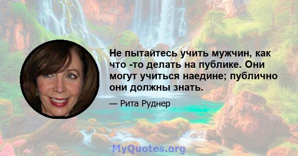 Не пытайтесь учить мужчин, как что -то делать на публике. Они могут учиться наедине; публично они должны знать.