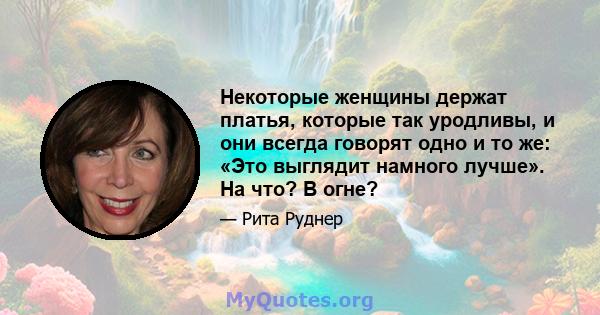 Некоторые женщины держат платья, которые так уродливы, и они всегда говорят одно и то же: «Это выглядит намного лучше». На что? В огне?