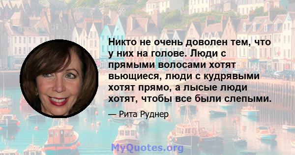 Никто не очень доволен тем, что у них на голове. Люди с прямыми волосами хотят вьющиеся, люди с кудрявыми хотят прямо, а лысые люди хотят, чтобы все были слепыми.