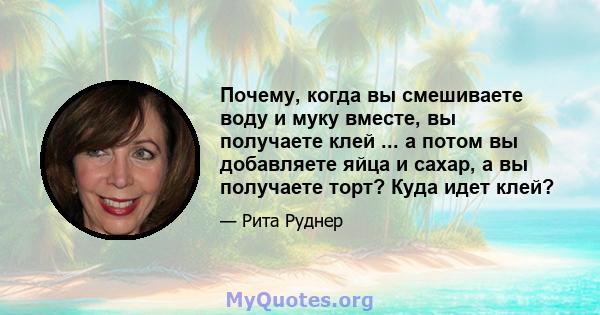 Почему, когда вы смешиваете воду и муку вместе, вы получаете клей ... а потом вы добавляете яйца и сахар, а вы получаете торт? Куда идет клей?