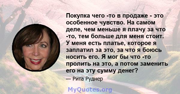 Покупка чего -то в продаже - это особенное чувство. На самом деле, чем меньше я плачу за что -то, тем больше для меня стоит. У меня есть платье, которое я заплатил за это, за что я боюсь носить его. Я мог бы что -то