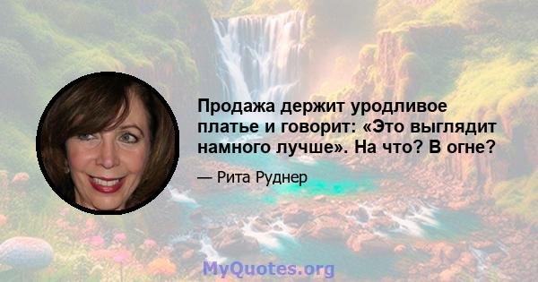 Продажа держит уродливое платье и говорит: «Это выглядит намного лучше». На что? В огне?