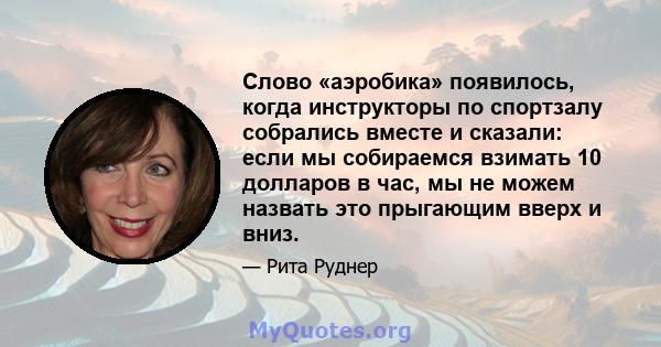 Слово «аэробика» появилось, когда инструкторы по спортзалу собрались вместе и сказали: если мы собираемся взимать 10 долларов в час, мы не можем назвать это прыгающим вверх и вниз.