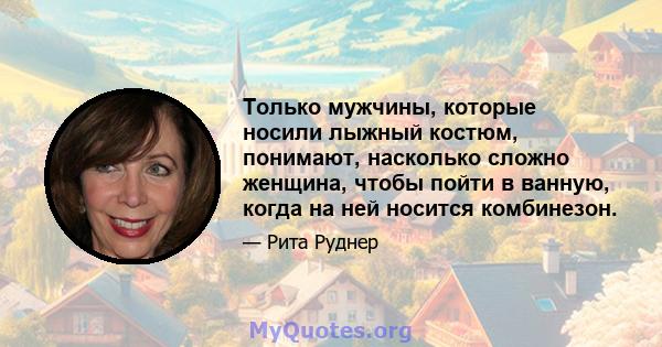 Только мужчины, которые носили лыжный костюм, понимают, насколько сложно женщина, чтобы пойти в ванную, когда на ней носится комбинезон.