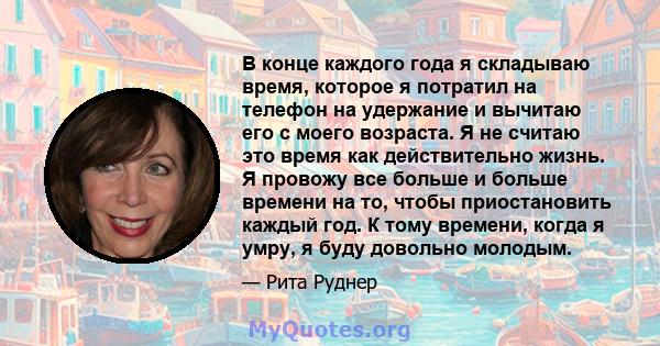 В конце каждого года я складываю время, которое я потратил на телефон на удержание и вычитаю его с моего возраста. Я не считаю это время как действительно жизнь. Я провожу все больше и больше времени на то, чтобы