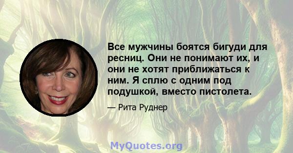 Все мужчины боятся бигуди для ресниц. Они не понимают их, и они не хотят приближаться к ним. Я сплю с одним под подушкой, вместо пистолета.