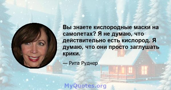 Вы знаете кислородные маски на самолетах? Я не думаю, что действительно есть кислород. Я думаю, что они просто заглушать крики.