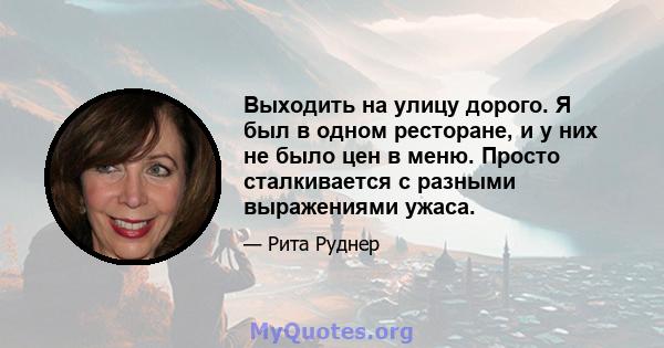 Выходить на улицу дорого. Я был в одном ресторане, и у них не было цен в меню. Просто сталкивается с разными выражениями ужаса.