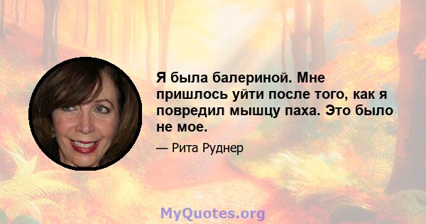 Я была балериной. Мне пришлось уйти после того, как я повредил мышцу паха. Это было не мое.