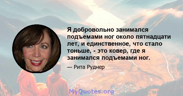 Я добровольно занимался подъемами ног около пятнадцати лет, и единственное, что стало тоньше, - это ковер, где я занимался подъемами ног.