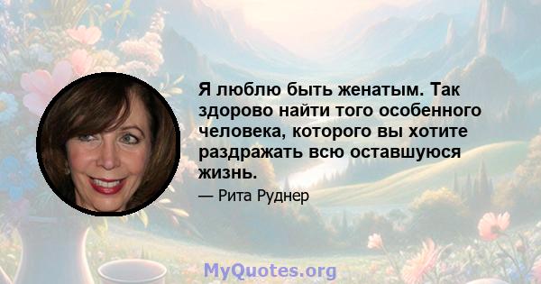 Я люблю быть женатым. Так здорово найти того особенного человека, которого вы хотите раздражать всю оставшуюся жизнь.