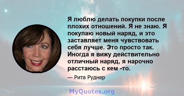 Я люблю делать покупки после плохих отношений. Я не знаю. Я покупаю новый наряд, и это заставляет меня чувствовать себя лучше. Это просто так. Иногда я вижу действительно отличный наряд, я нарочно расстаюсь с кем -то.