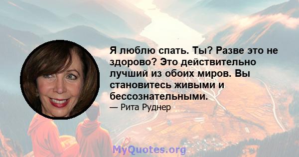 Я люблю спать. Ты? Разве это не здорово? Это действительно лучший из обоих миров. Вы становитесь живыми и бессознательными.