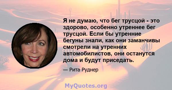 Я не думаю, что бег трусцой - это здорово, особенно утреннее бег трусцой. Если бы утренние бегуны знали, как они заманчивы смотрели на утренних автомобилистов, они останутся дома и будут приседать.