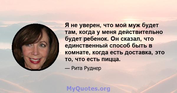 Я не уверен, что мой муж будет там, когда у меня действительно будет ребенок. Он сказал, что единственный способ быть в комнате, когда есть доставка, это то, что есть пицца.