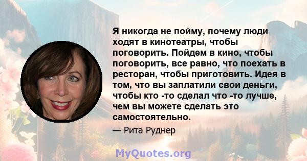 Я никогда не пойму, почему люди ходят в кинотеатры, чтобы поговорить. Пойдем в кино, чтобы поговорить, все равно, что поехать в ресторан, чтобы приготовить. Идея в том, что вы заплатили свои деньги, чтобы кто -то сделал 