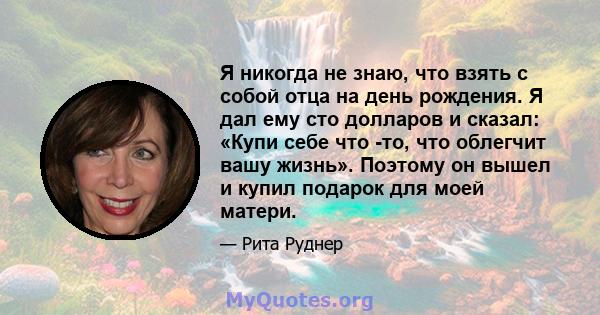 Я никогда не знаю, что взять с собой отца на день рождения. Я дал ему сто долларов и сказал: «Купи себе что -то, что облегчит вашу жизнь». Поэтому он вышел и купил подарок для моей матери.