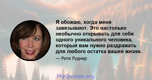 Я обожаю, когда меня завязывают. Это настолько необычно открывать для себя одного уникального человека, который вам нужно раздражать для любого остатка вашей жизни.