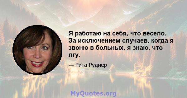 Я работаю на себя, что весело. За исключением случаев, когда я звоню в больных, я знаю, что лгу.