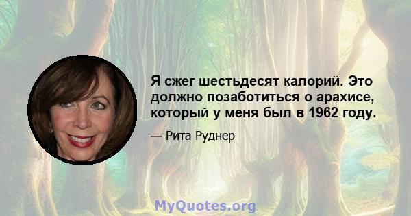 Я сжег шестьдесят калорий. Это должно позаботиться о арахисе, который у меня был в 1962 году.