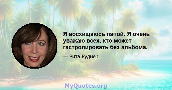 Я восхищаюсь папой. Я очень уважаю всех, кто может гастролировать без альбома.