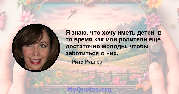 Я знаю, что хочу иметь детей, в то время как мои родители еще достаточно молоды, чтобы заботиться о них.