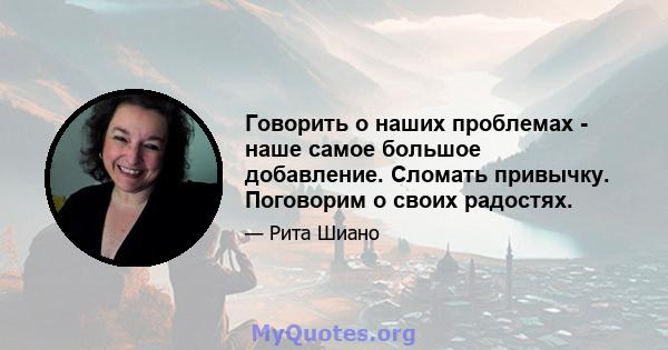 Говорить о наших проблемах - наше самое большое добавление. Сломать привычку. Поговорим о своих радостях.