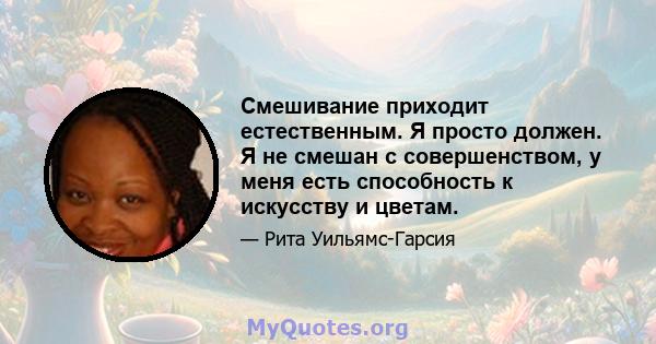 Смешивание приходит естественным. Я просто должен. Я не смешан с совершенством, у меня есть способность к искусству и цветам.